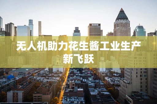 无人机助力花生酱工业生产新飞跃