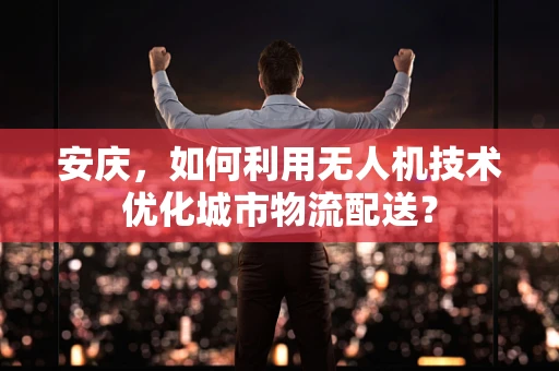 安庆，如何利用无人机技术优化城市物流配送？