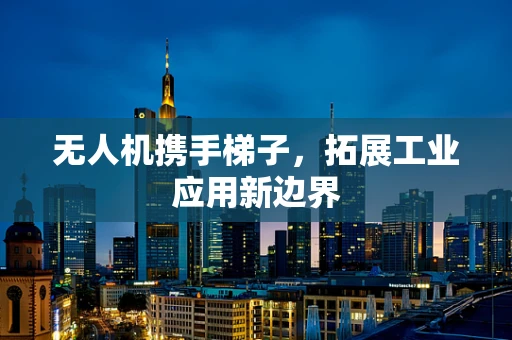 无人机携手梯子，拓展工业应用新边界