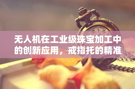 无人机在工业级珠宝加工中的创新应用，戒指托的精准制造挑战