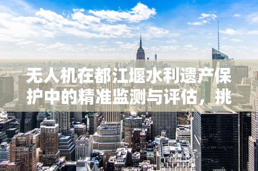 无人机在都江堰水利遗产保护中的精准监测与评估，挑战与解决方案？