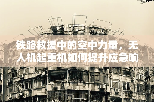铁路救援中的空中力量，无人机起重机如何提升应急响应效率？