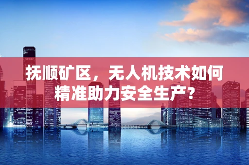 抚顺矿区，无人机技术如何精准助力安全生产？