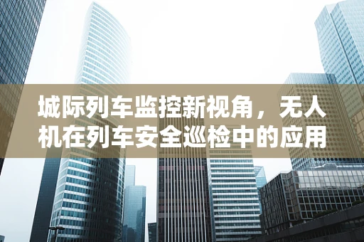 城际列车监控新视角，无人机在列车安全巡检中的应用挑战