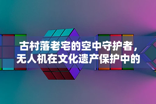 古村落老宅的空中守护者，无人机在文化遗产保护中的应用挑战
