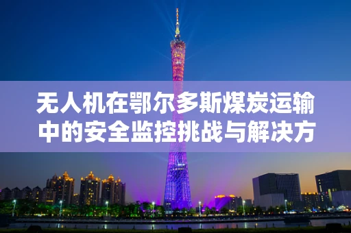 无人机在鄂尔多斯煤炭运输中的安全监控挑战与解决方案
