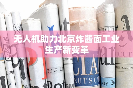 无人机助力北京炸酱面工业生产新变革