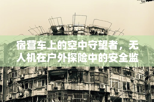 宿营车上的空中守望者，无人机在户外探险中的安全监控应用？