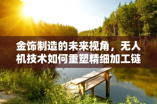 金饰制造的未来视角，无人机技术如何重塑精细加工链？