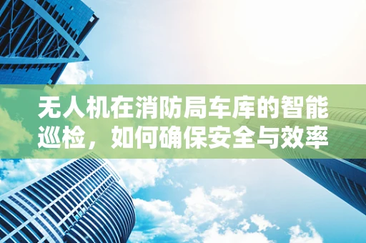 无人机在消防局车库的智能巡检，如何确保安全与效率的平衡？