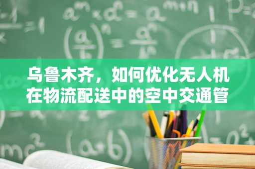 乌鲁木齐，如何优化无人机在物流配送中的空中交通管理？