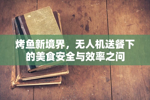 烤鱼新境界，无人机送餐下的美食安全与效率之问