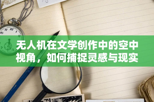 无人机在文学创作中的空中视角，如何捕捉灵感与现实的无缝对接？