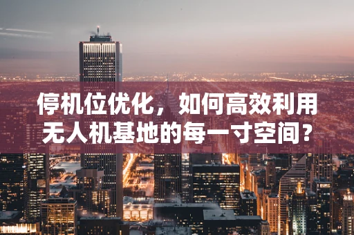 停机位优化，如何高效利用无人机基地的每一寸空间？