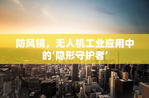 防风镜，无人机工业应用中的‘隐形守护者’