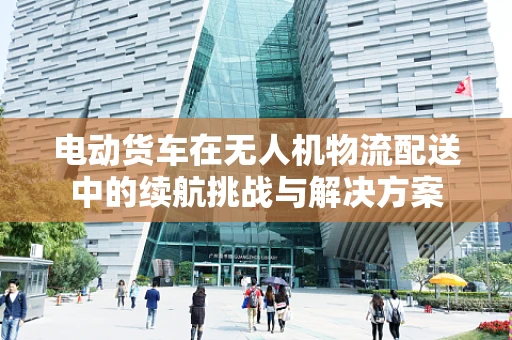 电动货车在无人机物流配送中的续航挑战与解决方案