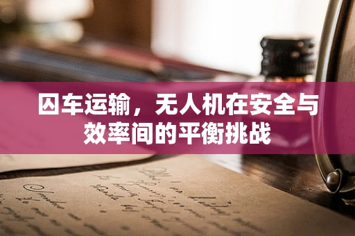 囚车运输，无人机在安全与效率间的平衡挑战