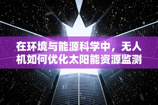 在环境与能源科学中，无人机如何优化太阳能资源监测与评估？