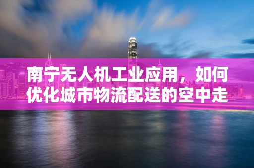 南宁无人机工业应用，如何优化城市物流配送的空中走廊？