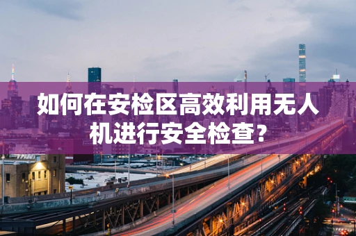 如何在安检区高效利用无人机进行安全检查？