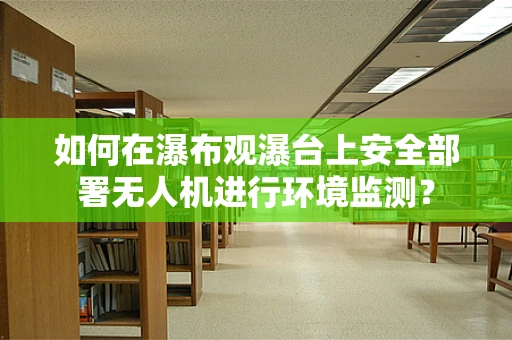 如何在瀑布观瀑台上安全部署无人机进行环境监测？