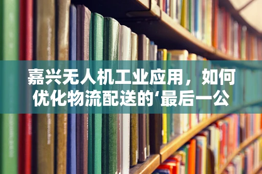 嘉兴无人机工业应用，如何优化物流配送的‘最后一公里？