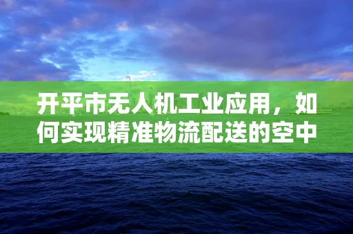 开平市无人机工业应用，如何实现精准物流配送的空中桥梁？