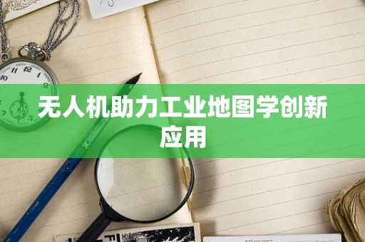 无人机助力工业地图学创新应用