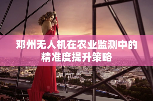 邓州无人机在农业监测中的精准度提升策略