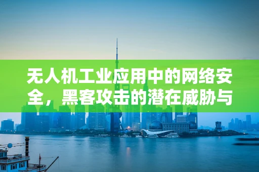 无人机工业应用中的网络安全，黑客攻击的潜在威胁与防御策略