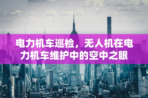 电力机车巡检，无人机在电力机车维护中的空中之眼
