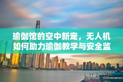 瑜伽馆的空中新宠，无人机如何助力瑜伽教学与安全监测？