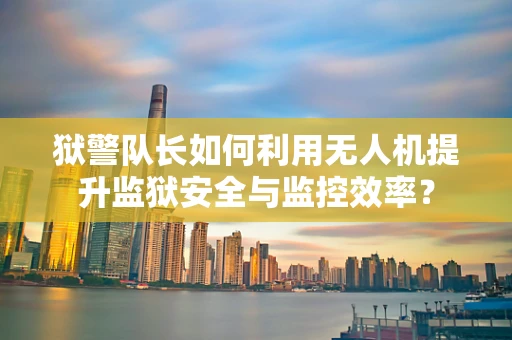 狱警队长如何利用无人机提升监狱安全与监控效率？