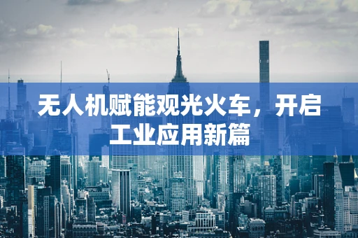 无人机赋能观光火车，开启工业应用新篇