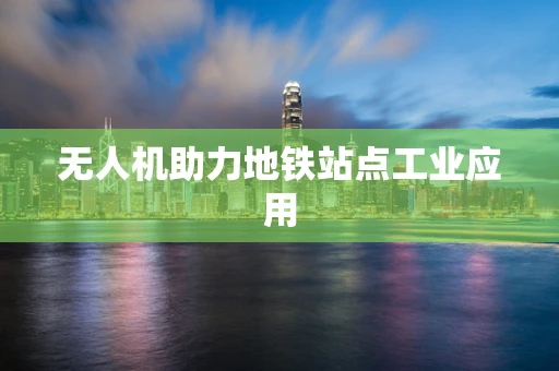 无人机助力地铁站点工业应用