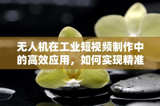 无人机在工业短视频制作中的高效应用，如何实现精准定位与快速剪辑？
