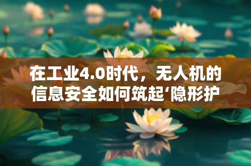 在工业4.0时代，无人机的信息安全如何筑起‘隐形护盾’？