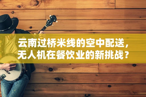 云南过桥米线的空中配送，无人机在餐饮业的新挑战？