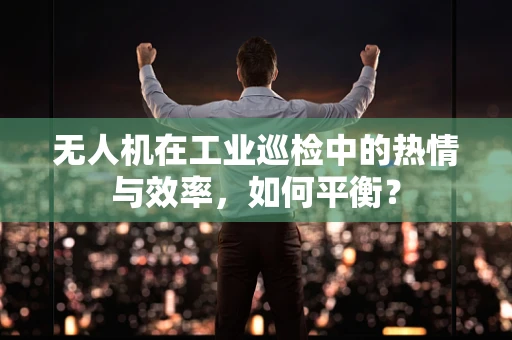 无人机在工业巡检中的热情与效率，如何平衡？