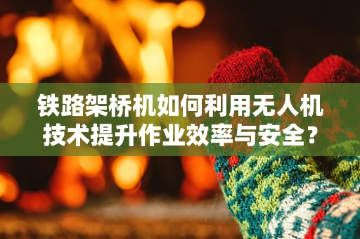 铁路架桥机如何利用无人机技术提升作业效率与安全？