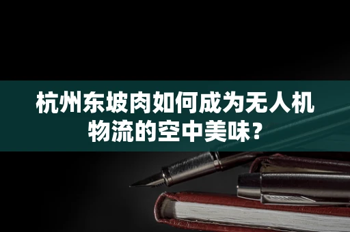 杭州东坡肉如何成为无人机物流的空中美味？