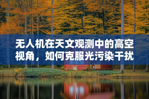 无人机在天文观测中的高空视角，如何克服光污染干扰？