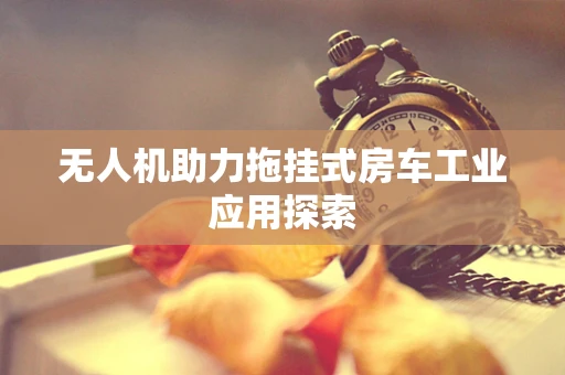 无人机助力拖挂式房车工业应用探索