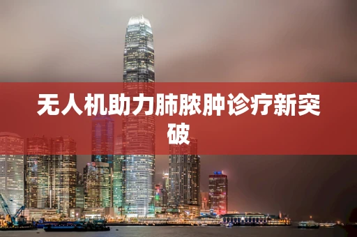 无人机助力肺脓肿诊疗新突破