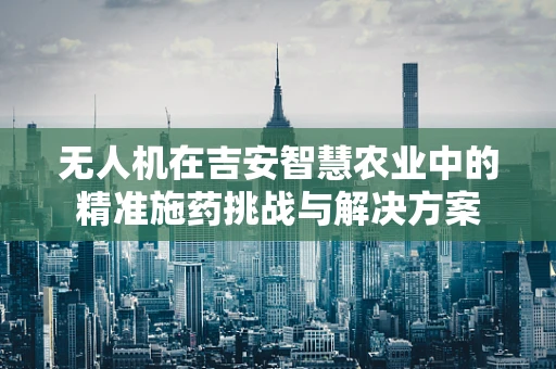 无人机在吉安智慧农业中的精准施药挑战与解决方案