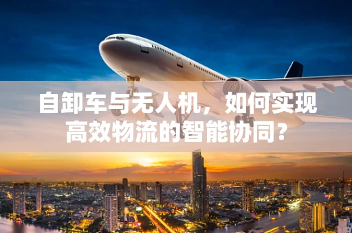 自卸车与无人机，如何实现高效物流的智能协同？