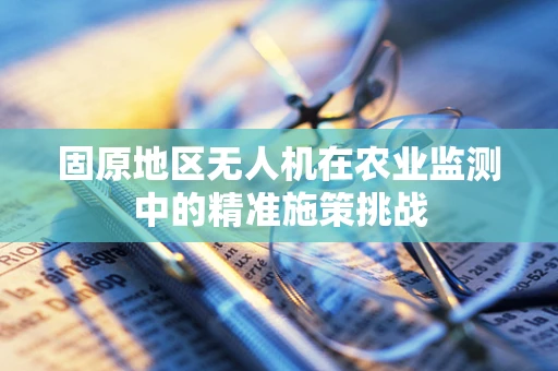 固原地区无人机在农业监测中的精准施策挑战