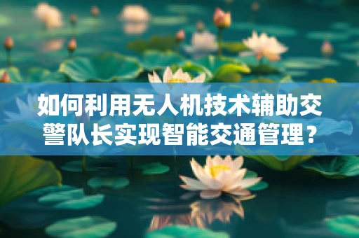 如何利用无人机技术辅助交警队长实现智能交通管理？