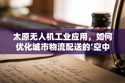 太原无人机工业应用，如何优化城市物流配送的‘空中走廊’？