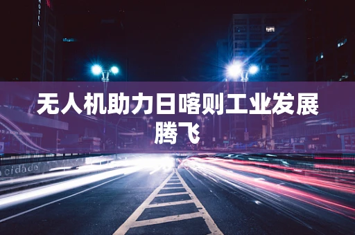 无人机助力日喀则工业发展腾飞